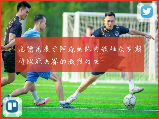 厄德高表示阿森纳队内领袖众多期待欧冠决赛的激烈对决